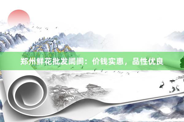 郑州鲜花批发阛阓：价钱实惠，品性优良